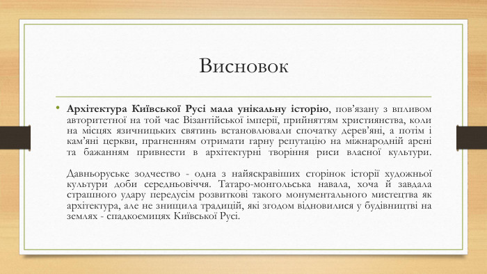 Висновок. Архітектура Київської Русі мала унікальну історію, пов’язану з впливом авторитетної на той час Візантійської імперії, прийняттям християнства, коли на місцях язичницьких святинь встановлювали спочатку дерев’яні, а потім і кам’яні церкви, прагненням отримати гарну репутацію на міжнародній арені та бажанням привнести в архітектурні творіння риси власної культури. Давньоруське зодчество - одна з найяскравіших сторінок історії художньої культури доби середньовіччя. Татаро-монгольська навала, хоча й завдала страшного удару передусім розвиткові такого монументального мистецтва як архітектура, але не знищила традицій, які згодом відновилися у будівництві на землях - спадкоємицях Київської Русі.