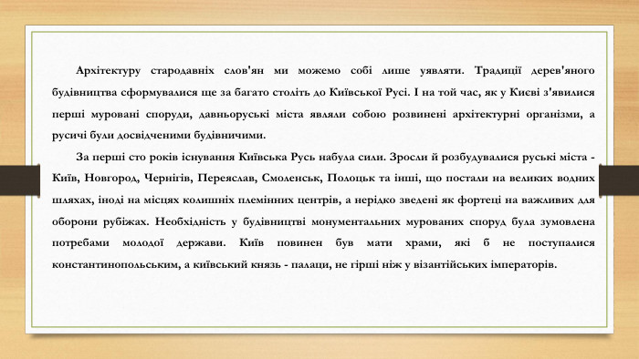 Архітектуру стародавніх слов'ян ми можемо собі лише уявляти. Традиції дерев'яного будівництва сформувалися ще за багато століть до Київської Русі. І на той час, як у Києві з'явилися перші муровані споруди, давньоруські міста являли собою розвинені архітектурні організми, а русичі були досвідченими будівничими. За перші сто років існування Київська Русь набула сили. Зросли й розбудувалися руські міста - Київ, Новгород, Чернігів, Переяслав, Смоленськ, Полоцьк та інші, що постали на великих водних шляхах, іноді на місцях колишніх племінних центрів, а нерідко зведені як фортеці на важливих для оборони рубіжах. Необхідність у будівництві монументальних мурованих споруд була зумовлена потребами молодої держави. Київ повинен був мати храми, які б не поступалися константинопольським, а київський князь - палаци, не гірші ніж у візантійських імператорів.