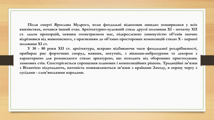 Після смерті Ярослава Мудрого, коли феодальні відносини швидко поширилися у всіх князівствах, почався інший етап. Архітектурно-художній стиль другої половини ХІ - початку ХІІ ст. ладом пропорцій, певним геометризмом мас, підкресленою замкнутістю об'ємів значно відрізнявся від живописного, з прагненням до об'ємно просторових композицій стилю Х - першої половини ХІ ст. У 30 - 80 роки ХІІ ст. архітектура, яскраво відбиваючи часи феодальної роздрібненості, прибирає рис фортечних споруд, важких, могутніх, з вікнами-амбразурами та декором з характерною для романського стилю аркатурою, що походить від оборонних пристосувань замкових стін. Спостерігається спрощення планових і композиційних рішень. Традиційні зв'язки з Візантією підупадають, натомість пожвавлюються зв'язки з країнами Заходу, в першу чергу з сусідами - слов'янськими народами.
