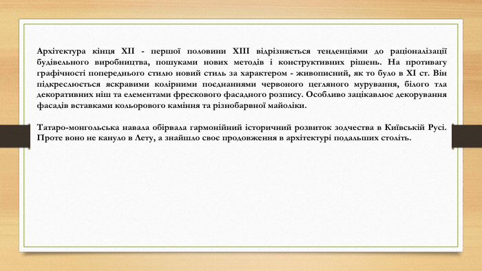 Архітектура кінця ХІІ - першої половини ХІІІ відрізняється тенденціями до раціоналізації будівельного виробництва, пошуками нових методів і конструктивних рішень. На противагу графічності попереднього стилю новий стиль за характером - живописний, як то було в ХІ ст. Він підкреслюється яскравими колірними поєднаннями червоного цегляного мурування, білого тла декоративних ніш та елементами фрескового фасадного розпису. Особливо зацікавлює декорування фасадів вставками кольорового каміння та різнобарвної майоліки. Татаро-монгольська навала обірвала гармонійний історичний розвиток зодчества в Київській Русі. Проте воно не кануло в Лету, а знайшло своє продовження в архітектурі подальших століть.
