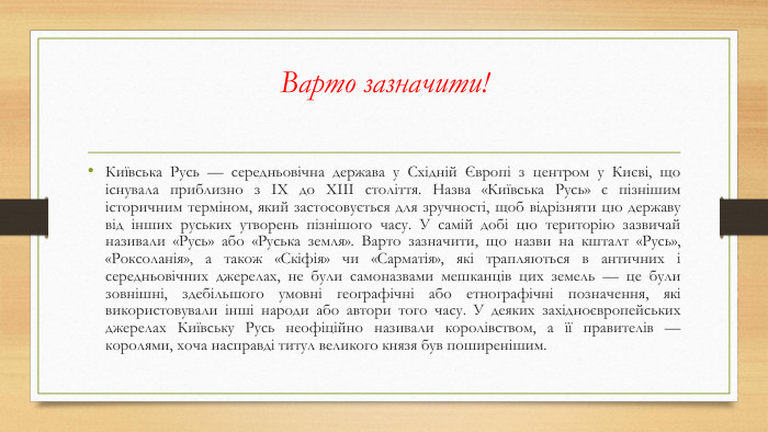 Варто зазначити!Київська Русь — середньовічна держава у Східній Європі з центром у Києві, що існувала приблизно з IX до XIII століття. Назва «Київська Русь» є пізнішим історичним терміном, який застосовується для зручності, щоб відрізняти цю державу від інших руських утворень пізнішого часу. У самій добі цю територію зазвичай називали «Русь» або «Руська земля». Варто зазначити, що назви на кшталт «Русь», «Роксоланія», а також «Скіфія» чи «Сарматія», які трапляються в античних і середньовічних джерелах, не були самоназвами мешканців цих земель — це були зовнішні, здебільшого умовні географічні або етнографічні позначення, які використовували інші народи або автори того часу. У деяких західноєвропейських джерелах Київську Русь неофіційно називали королівством, а її правителів — королями, хоча насправді титул великого князя був поширенішим.