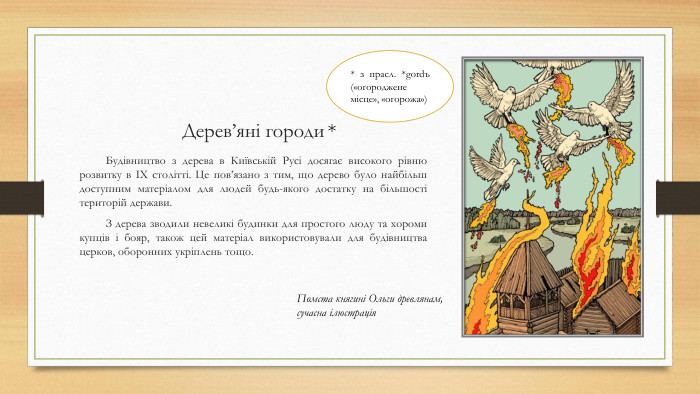 Дерев’яні городи. Будівництво з дерева в Київській Русі досягає високого рівню розвитку в IX столітті. Це пов’язано з тим, що дерево було найбільш доступним матеріалом для людей будь-якого достатку на більшості територій держави. З дерева зводили невеликі будинки для простого люду та хороми купців і бояр, також цей матеріал використовували для будівництва церков, оборонних укріплень тощо. * з прасл. *gordъ («огороджене місце», «огорожа») *Помста княгині Ольги древлянам,сучасна ілюстрація