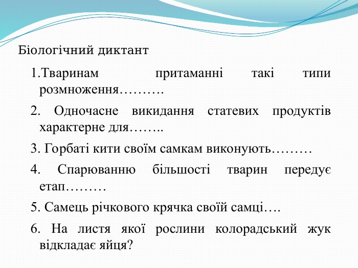 Біологічний диктант 1.Тваринам  притаманні такі типи розмноження………. 2. Одночасне викидання статевих продуктів характерне для…….. 3. Горбаті кити своїм самкам виконують……… 4. Спарюванню більшості тварин передує етап……… 5. Самець річкового крячка своїй самці…. 6. На листя якої рослини колорадський жук відкладає яйця? 
