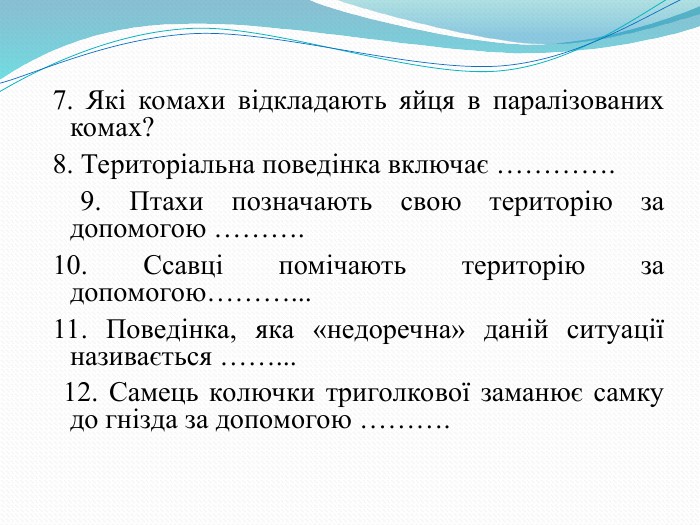 7. Які комахи відкладають яйця в паралізованих комах?  8. Територіальна поведінка включає ………….  9. Птахи позначають свою територію за допомогою ………. 10. Ссавці помічають територію за допомогою………... 11. Поведінка, яка «недоречна» даній ситуації називається ……...  12. Самець колючки триголкової заманює самку до гнізда за допомогою ……….  