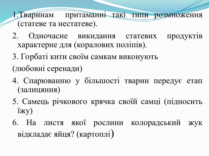 1.Тваринам  притаманні такі типи розмноження (статеве та нестатеве). 2. Одночасне викидання статевих продуктів характерне для (коралових поліпів). 3. Горбаті кити своїм самкам виконують  (любовні серенади) 4. Спарюванню у більшості тварин передує етап (залицяння) 5. Самець річкового крячка своїй самці (підносить їжу) 6. На листя якої рослини колорадський жук відкладає яйця? (картоплі) 