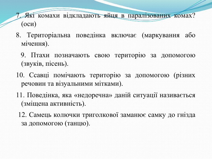 7. Які комахи відкладають яйця в паралізованих комах? (оси) 8. Територіальна поведінка включає (маркування або мічення).  9. Птахи позначають свою територію за допомогою (звуків, пісень). 10. Ссавці помічають територію за допомогою (різних речовин та візуальними мітками). 11. Поведінка, яка «недоречна» даній ситуації називається (зміщена активність).  12. Самець колючки триголкової заманює самку до гнізда за допомогою (танцю).  