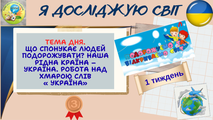 ТЕМА ДНЯ. ЩО СПОНУКАЄ ЛЮДЕЙ ПОДОРОЖУВАТИ? НАША РІДНА КРАЇНА – УКРАЇНА. РОБОТА НАД ХМАРОЮ СЛІВ « УКРАЇНА»Я ДОСЛІДЖУЮ СВІТ1 тиждень