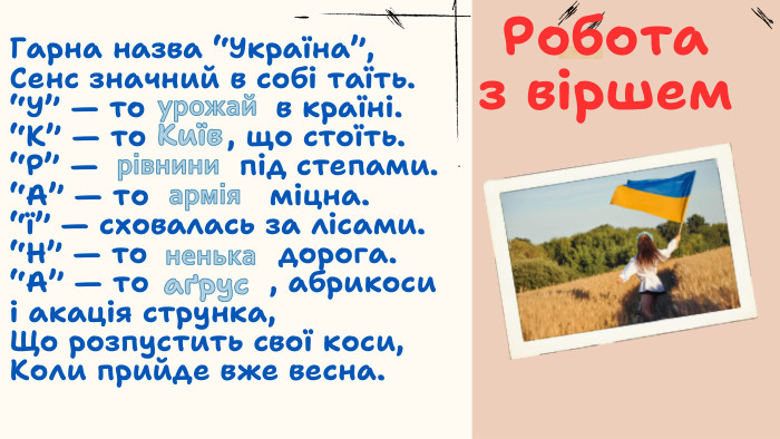 Робота з віршем. Гарна назва “Україна”,Сенс значний в собі таїть.“У” — то в країні.“К” — то , що стоїть.“Р” — під степами.“А” — то міцна.“ї” — сховалась за лісами.“Н” — то дорога.“А” — то , абрикосиі акація струнка,Що розпустить свої коси,Коли прийде вже весна.урожай. Київрівниниарміяненькааґрус