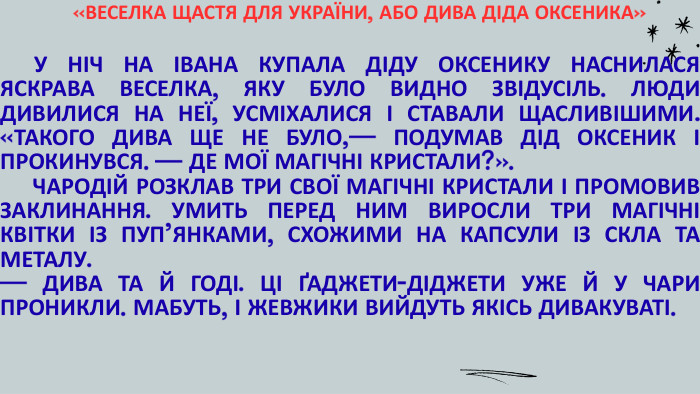 «ВЕСЕЛКА ЩАСТЯ ДЛЯ УКРАЇНИ, АБО ДИВА ДІДА ОКСЕНИКА» У НІЧ НА ІВАНА КУПАЛА ДІДУ ОКСЕНИКУ НАСНИЛАСЯ ЯСКРАВА ВЕСЕЛКА, ЯКУ БУЛО ВИДНО ЗВІДУСІЛЬ. ЛЮДИ ДИВИЛИСЯ НА НЕЇ, УСМІХАЛИСЯ І СТАВАЛИ ЩАСЛИВІШИМИ. «ТАКОГО ДИВА ЩЕ НЕ БУЛО,— ПОДУМАВ ДІД ОКСЕНИК І ПРОКИНУВСЯ. — ДЕ МОЇ МАГІЧНІ КРИСТАЛИ?». ЧАРОДІЙ РОЗКЛАВ ТРИ СВОЇ МАГІЧНІ КРИСТАЛИ І ПРОМОВИВ ЗАКЛИНАННЯ. УМИТЬ ПЕРЕД НИМ ВИРОСЛИ ТРИ МАГІЧНІ КВІТКИ ІЗ ПУП’ЯНКАМИ, СХОЖИМИ НА КАПСУЛИ ІЗ СКЛА ТА МЕТАЛУ. — ДИВА ТА Й ГОДІ. ЦІ ҐАДЖЕТИ-ДІДЖЕТИ УЖЕ Й У ЧАРИ ПРОНИКЛИ. МАБУТЬ, І ЖЕВЖИКИ ВИЙДУТЬ ЯКІСЬ ДИВАКУВАТІ.