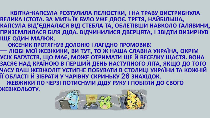  КВІТКА-КАПСУЛА РОЗТУЛИЛА ПЕЛЮСТКИ, І НА ТРАВУ ВИСТРИБНУЛА ВЕЛИКА ІСТОТА. ЗА МИТЬ ЇХ БУЛО УЖЕ ДВОЄ. ТРЕТЯ, НАЙБІЛЬША, КАПСУЛА ВІД’ЄДНАЛАСЯ ВІД СТЕБЛА ТА, ОБЛЕТІВШИ НАВКОЛО ГАЛЯВИНИ, ПРИЗЕМЛИЛАСЯ БІЛЯ ДІДА. ВІДЧИНИЛИСЯ ДВЕРЦЯТА, І ЗВІДТИ ВИЗИРНУВ ІЩЕ ОДИН МАЛЮК. ОКСЕНИК ПРОТЯГНУВ ДОЛОНЮ І ЛАГІДНО ПРОМОВИВ: — ЛЮБІ МОЇ ЖЕВЖИКИ, ВИ ТУТ, ТО Ж НАША СЛАВНА УКРАЇНА, ОКРІМ УСІХ БАГАТСТВ, ЩО МАЄ, МОЖЕ ОТРИМАТИ ЩЕ Й ВЕСЕЛКУ ЩАСТЯ. ВОНА ЗАСЯЄ НАД КРАЇНОЮ В ПЕРШИЙ ДЕНЬ НАСТУПНОГО ЛІТА, ЯКЩО ДО ТОГО ЧАСУ ВАШ ЖЕВЖОЛІТ УСТИГНЕ ПОБУВАТИ В СТОЛИЦІ УКРАЇНИ ТА КОЖНІЙ ЇЇ ОБЛАСТІ Й ЗІБРАТИ У ЧАРІВНУ СКРИНЬКУ 26 ЗНАХІДОК. ЖЕВЖИКИ ПО ЧЕРЗІ ПОТИСНУЛИ ДІДУ РУКУ І ПОБІГЛИ ДО СВОГО ЖЕВЖОЛЬОТУ.