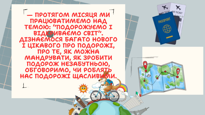 — ПРОТЯГОМ МІСЯЦЯ МИ ПРАЦЮВАТИМЕМО НАД ТЕМОЮ: “ПОДОРОЖУЄМО І ВІДКРИВАЄМО СВІТ”. ДІЗНАЄМОСЯ БАГАТО НОВОГО І ЦІКАВОГО ПРО ПОДОРОЖІ, ПРО ТЕ, ЯК МОЖНА МАНДРУВАТИ, ЯК ЗРОБИТИ ПОДОРОЖ НЕЗАБУТНЬОЮ, ОБГОВОРИМО, ЧИ РОБЛЯТЬ НАС ПОДОРОЖІ ЩАСЛИВИМИ.
