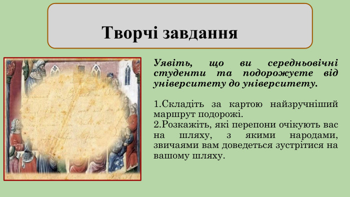  Творчі завдання. Уявіть, що ви середньовічні студенти та подорожуєте від університету до університету. 1. Складіть за картою найзручніший маршрут подорожі. 2. Розкажіть, які перепони очікують вас на шляху, з якими народами, звичаями вам доведеться зустрітися на вашому шляху.