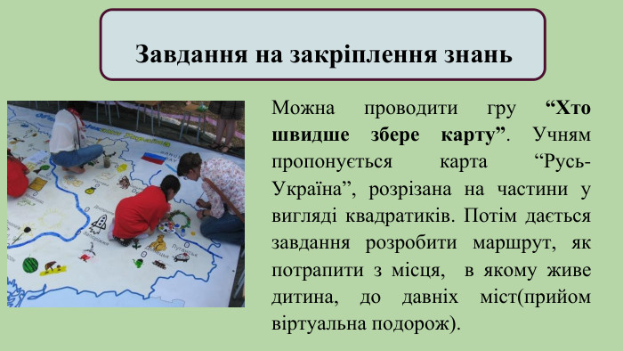  Завдання на закріплення знань. Можна проводити гру “Хто швидше збере карту”. Учням пропонується карта “Русь-Україна”, розрізана на частини у вигляді квадратиків. Потім дається завдання розробити маршрут, як потрапити з місця, в якому живе дитина, до давніх міст(прийом віртуальна подорож).