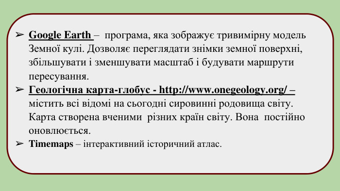 Google Earth – програма, яка зображує тривимірну модель Земної кулі. Дозволяє переглядати знімки земної поверхні, збільшувати і зменшувати масштаб і будувати маршрути пересування. Геологічна карта-глобус - http://www.onegeology.org/ – містить всі відомі на сьогодні сировинні родовища світу. Карта створена вченими різних країн світу. Вона постійно оновлюється. Timemaps – інтерактивний історичний атлас.