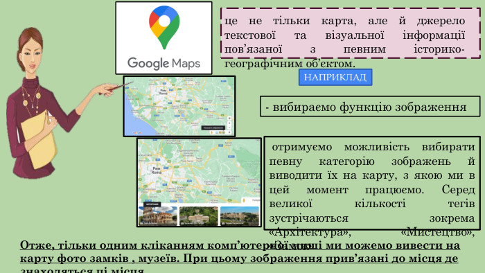 це не тільки карта, але й джерело текстової та візуальної інформації пов’язаної з певним історико-географічним об’єктом. НАПРИКЛАД- вибираємо функцію зображення отримуємо можливість вибирати певну категорію зображень й виводити їх на карту, з якою ми в цей момент працюємо. Серед великої кількості тегів зустрічаються зокрема «Архітектура», «Мистецтво», «Замок» Отже, тільки одним кліканням комп’ютерної миші ми можемо вивести на карту фото замків , музеїв. При цьому зображення прив’язані до місця де знаходяться ці місця.