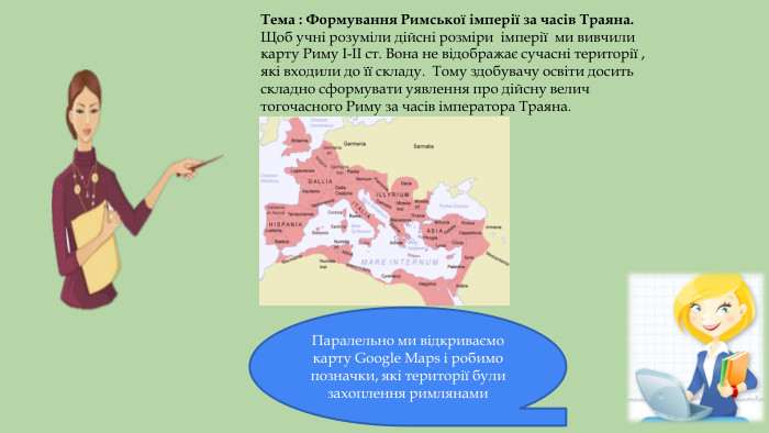 Тема : Формування Римської імперії за часів Траяна. Щоб учні розуміли дійсні розміри імперії ми вивчиликарту Риму I-II ст. Вона не відображає сучасні території , які входили до її складу. Тому здобувачу освіти досить складно сформувати уявлення про дійсну велич тогочасного Риму за часів імператора Траяна. Паралельно ми відкриваємо карту Google Maps і робимо позначки, які території були захоплення римлянами