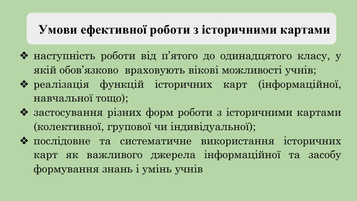  Умови ефективної роботи з історичними картами наступність роботи від п’ятого до одинадцятого класу, у якій обов’язково враховують вікові можливості учнів;реалізація функцій історичних карт (інформаційної, навчальної тощо);застосування різних форм роботи з історичними картами (колективної, групової чи індивідуальної);послідовне та систематичне використання історичних карт як важливого джерела інформаційної та засобу формування знань і умінь учнів