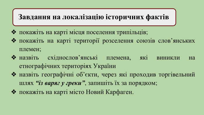  Завдання на локалізацію історичних фактівпокажіть на карті місця поселення трипільців;покажіть на карті території розселення союзів слов’янських племен;назвіть східнослов’янські племена, які виникли на етнографічних територіях Україниназвіть географічні об’єкти, через які проходив торгівельний шлях “із варяг у греки”, запишіть їх за порядком;покажіть на карті місто Новий Карфаген. 