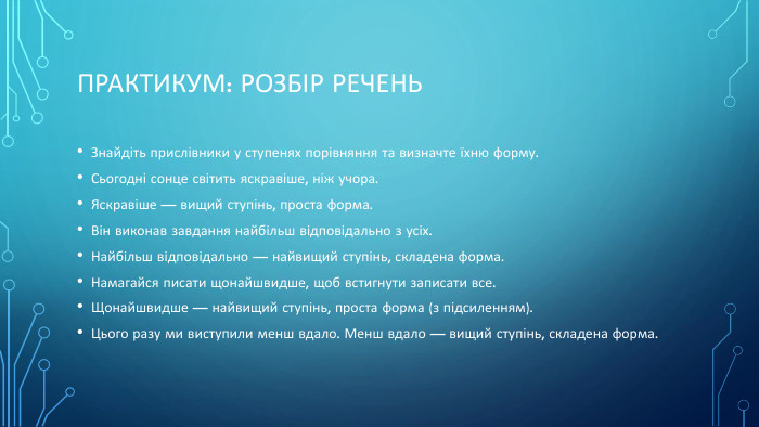 Практикум: Розбір речень. Знайдіть прислівники у ступенях порівняння та визначте їхню форму. Сьогодні сонце світить яскравіше, ніж учора. Яскравіше — вищий ступінь, проста форма. Він виконав завдання найбільш відповідально з усіх. Найбільш відповідально — найвищий ступінь, складена форма. Намагайся писати щонайшвидше, щоб встигнути записати все. Щонайшвидше — найвищий ступінь, проста форма (з підсиленням). Цього разу ми виступили менш вдало. Менш вдало — вищий ступінь, складена форма.