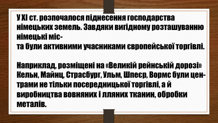 У XI ст. розпочалося піднесення господарства німецьких земель. Завдяки вигідному розташуванню німецькі міс-та були активними учасниками європейської торгівлі. Наприклад, розміщені на «Великій рейнській дорозі» Кельн, Майнц, Страсбург, Ульм, Шпеєр, Вормс були цен-трами не тільки посередницької торгівлі, а й виробництва вовняних і лляних тканин, обробки металів.