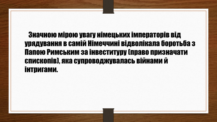  Значною мірою увагу німецьких імператорів від урядування в самій Німеччині відволікала боротьба з Папою Римським за інвеституру (право призначати єпископів), яка супроводжувалась війнами й інтригами.