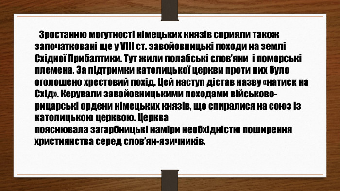  Зростанню могутності німецьких князів сприяли також започатковані ще у VIII ст. завойовницькі походи на землі Східної Прибалтики. Тут жили полабські слов’яни і поморські племена. За підтримки католицької церкви проти них було оголошено хрестовий похід. Цей наступ дістав назву «натиск на Схід». Керували завойовницькими походами військово-рицарські ордени німецьких князів, що спиралися на союз із католицькою церквою. Церквапояснювала загарбницькі наміри необхідністю поширенняхристиянства серед слов’ян-язичників.