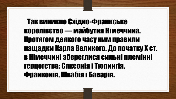  Так виникло Східно-Франкське королівство — майбутня Німеччина. Протягом деякого часу ним правили нащадки Карла Великого. До початку Х ст. в Німеччині збереглися сильні племінні герцогства: Саксонія і Тюрингія, Франконія, Швабія і Баварія.