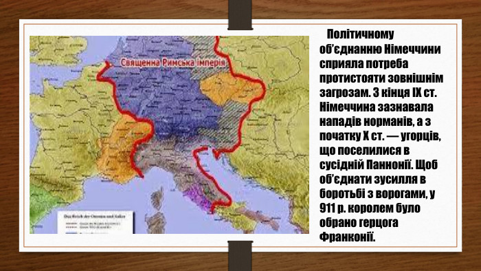  Політичному об’єднанню Німеччини сприяла потреба протистояти зовнішнім загрозам. З кінця ІХ ст. Німеччина зазнавала нападів норманів, а з початку Х ст. — угорців, що поселилися в сусідній Паннонії. Щоб об’єднати зусилля в боротьбі з ворогами, у 911 р. королем було обрано герцога Франконії.