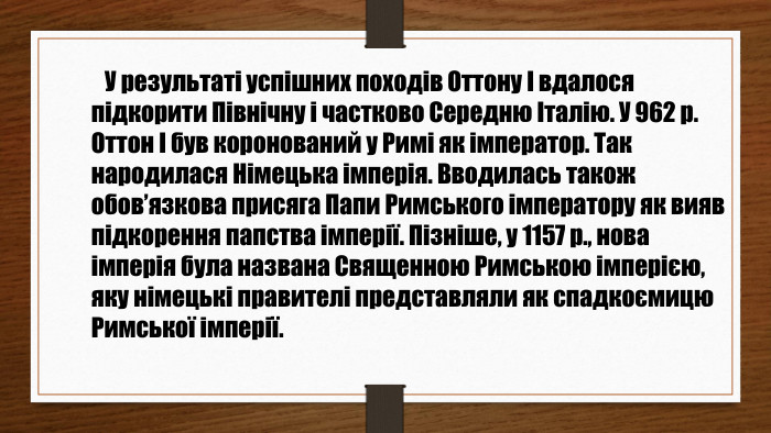  У результаті успішних походів Оттону І вдалося підкорити Північну і частково Середню Італію. У 962 р. Оттон І був коронований у Римі як імператор. Так народилася Німецька імперія. Вводилась також обов’язкова присяга Папи Римського імператору як вияв підкорення папства імперії. Пізніше, у 1157 р., нова імперія була названа Священною Римською імперією, яку німецькі правителі представляли як спадкоємицю Римської імперії.