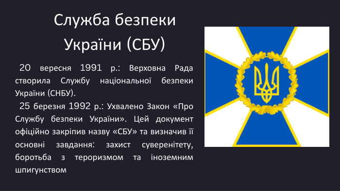0103 Служба безпеки України (СБУ) 20 вересня 1991 р.: Верховна Рада створила Службу національної безпеки України (СНБУ). 25 березня 1992 р.: Ухвалено Закон «Про Службу безпеки України». Цей документ офіційно закріпив назву «СБУ» та визначив її основні завдання: захист суверенітету, боротьба з тероризмом та іноземним шпигунством