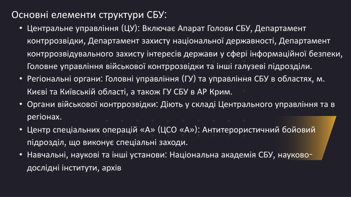 Основні елементи структури СБУ: Центральне управління (ЦУ): Включає Апарат Голови СБУ, Департамент контррозвідки, Департамент захисту національної державності, Департамент контррозвідувального захисту інтересів держави у сфері інформаційної безпеки, Головне управління військової контррозвідки та інші галузеві підрозділи. Регіональні органи: Головні управління (ГУ) та управління СБУ в областях, м. Києві та Київській області, а також ГУ СБУ в АР Крим. Органи військової контррозвідки: Діють у складі Центрального управління та в регіонах. Центр спеціальних операцій «А» (ЦСО «А»): Антитерористичний бойовий підрозділ, що виконує спеціальні заходи. Навчальні, наукові та інші установи: Національна академія СБУ, науково-дослідні інститути, архів