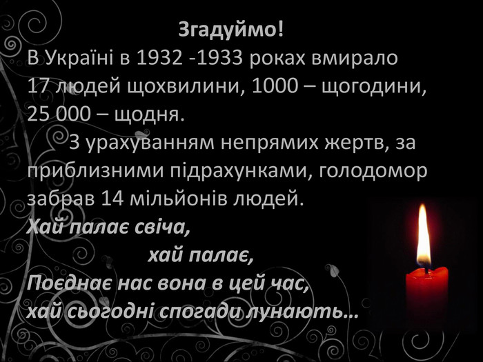                     Згадуймо!  В Україні в 1932 -1933 роках вмирало  17 людей щохвилини, 1000 – щогодини,  25 000 – щодня.         З урахуванням непрямих жертв, за приблизними підрахунками, голодомор забрав 14 мільйонів людей. Хай палає свіча,                         хай палає, Поєднає нас вона в цей час, хай сьогодні спогади лунають…  