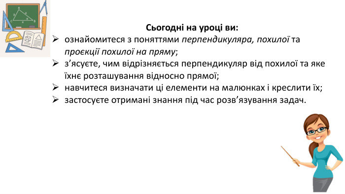 09.03.2026 СьогодніСьогодні на уроці ви: ознайомитеся з поняттями перпендикуляра, похилої та проєкції похилої на пряму;з’ясуєте, чим відрізняється перпендикуляр від похилої та яке їхнє розташування відносно прямої;навчитеся визначати ці елементи на малюнках і креслити їх;застосуєте отримані знання під час розв’язування задач.