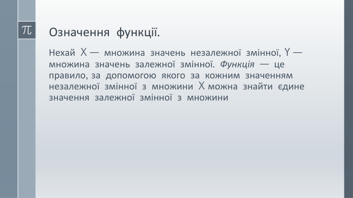 Означення функції. Нехай X — множина значень незалежної змінної, Y — множина значень залежної змінної. Функція — це правило, за допомогою якого за кожним значенням незалежної змінної з множини X можна знайти єдине значення залежної змінної з множини 