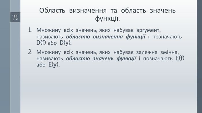 Область визначення та область значень функції. Множину всіх значень, яких набуває аргумент, називають областю визначення функції і позначають D(f) або D(y). Множину всіх значень, яких набуває залежна змінна, називають областю значень функції і позначають E(f) або E(y).