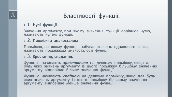 Властивості функції.1. Нулі функції. Значення аргументу, при якому значення функції дорівнює нулю, називають нулем функції.2. Проміжки знакосталості. Проміжок, на якому функція набуває значень однакового знака, називають проміжком знакосталості функції.3. Зростання, спадання. Функцію називають зростаючою на деякому проміжку, якщо для будь-яких значень аргументу із цього проміжку більшому значенню аргументу відповідає більше значення функції. Функцію називають спадною на деякому проміжку, якщо для будь-яких значень аргументу із цього проміжку більшому значенню аргументу відповідає менше значення функції. 