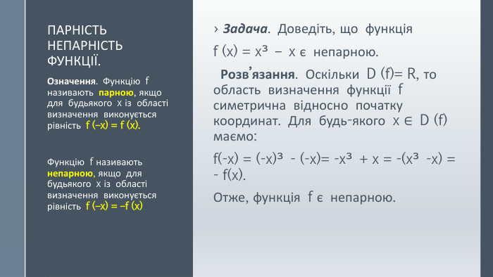 Парність непарність функції. Задача. Доведіть, що функція f (x) = x³ – x є непарною. Розв’язання. Оскільки D (f)= R, то область визначення функції f симетрична відносно початку координат. Для будь-якого x ∈ D (f) маємо: f(-x) = (-x)³ - (-x)= -x³ + x = -(x³ -x) = - f(x). Отже, функція f є непарною. Означення. Функцію f називають парною, якщо для будьякого x із області визначення виконується рівність f (–x) = f (x). Функцію f називають непарною, якщо для будьякого x із області визначення виконується рівність f (–x) = –f (x) 