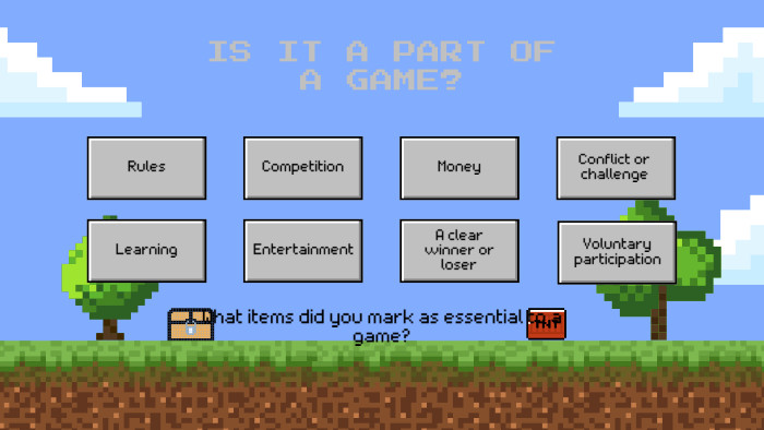 IS IT A PART OF A GAME?Rules. Competition. Money. Conflict or challenge. Learning. Entertainment. A clear winner or loser. Voluntary participation. What items did you mark as essential to a game?