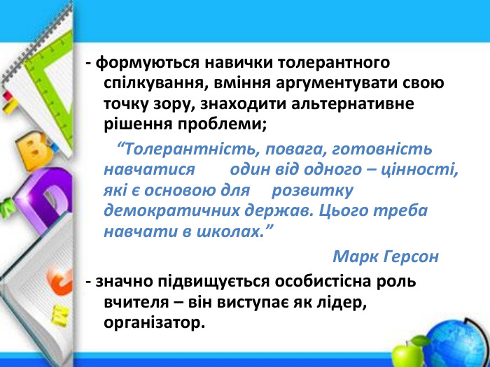 - формуються навички толерантного спілкування, вміння аргументувати свою точку зору, знаходити альтернативне рішення проблеми; “Толерантність, повага, готовність навчатися один від одного – цінності, які є основою для розвитку демократичних держав. Цього треба навчати в школах.” Марк Герсон- значно підвищується особистісна роль вчителя – він виступає як лідер, організатор.