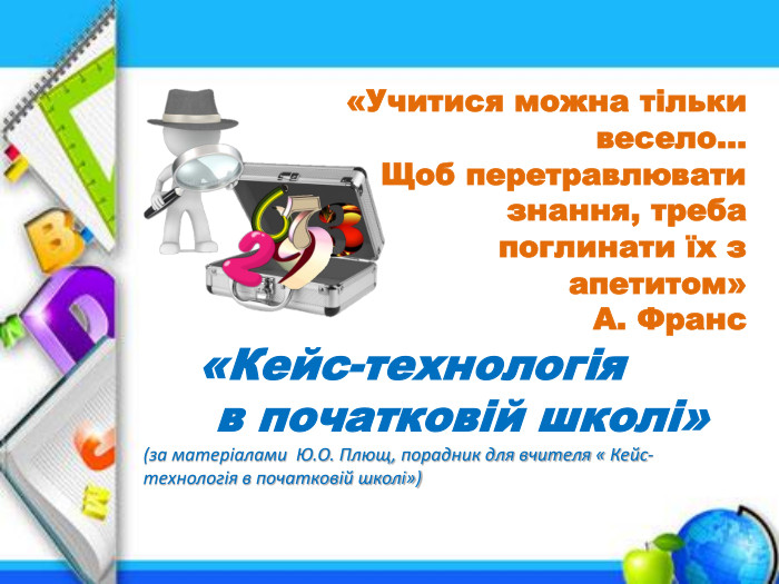  «Кейс-технологія в початковій школі»(за матеріалами Ю. О. Плющ, порадник для вчителя « Кейс- технологія в початковій школі»)«Учитися можна тільки весело… Щоб перетравлювати знання, треба поглинати їх з апетитом» А. Франс