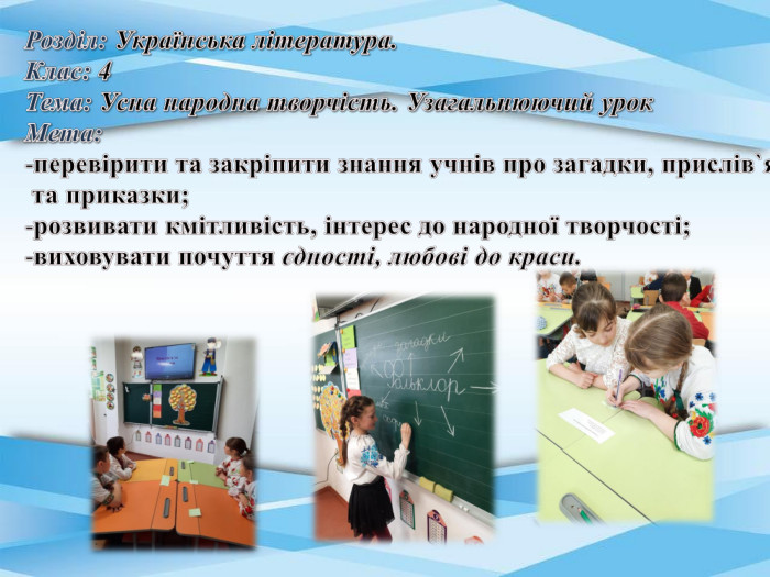 Розділ: Українська література. Клас: 4 Тема: Усна народна творчість. Узагальнюючий урок. Мета: перевірити та закріпити знання учнів про загадки, прислів`я та приказки; розвивати кмітливість, інтерес до народної творчості;виховувати почуття єдності, любові до краси.