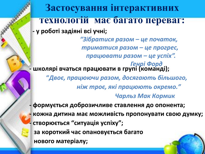 Застосування інтерактивних технологій має багато переваг:- у роботі задіяні всі учні; “Зібратися разом – це початок, триматися разом – це прогрес, працювати разом – це успіх”. Генрі Форд- школярі вчаться працювати в групі (команді); “Двоє, працюючи разом, досягають більшого, ніж троє, які працюють окремо.” Чарльз Мак Кормик- формується доброзичливе ставлення до опонента;- кожна дитина має можливість пропонувати свою думку;- створюється “ситуація успіху”; за короткий час опановується багато нового матеріалу;
