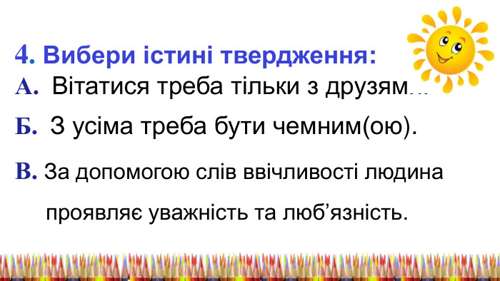 4. Вибери істині твердження: А. Вітатися треба тільки з друзями. Б. З усіма треба бути чемним(ою). В. За допомогою слів ввічливості людина проявляє уважність та люб’язність. 