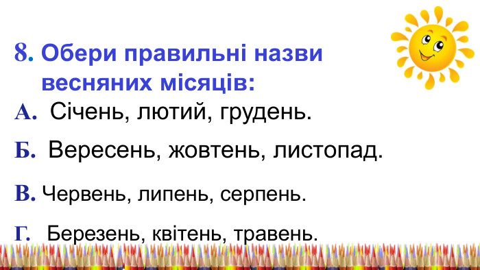8. Обери правильні назви весняних місяців: А. Січень, лютий, грудень. Б. Вересень, жовтень, листопад. В. Червень, липень, серпень. Г. Березень, квітень, травень. 