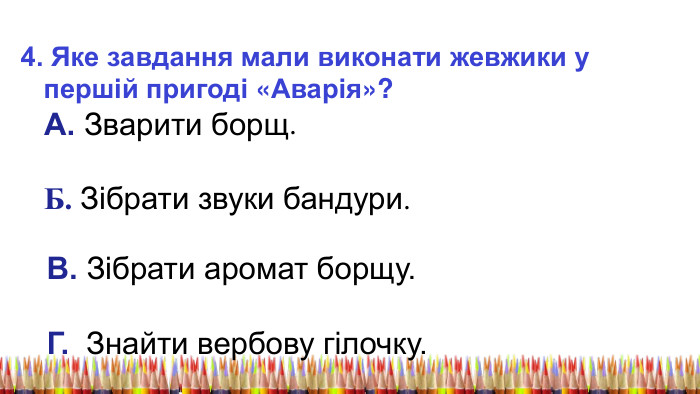 4. Яке завдання мали виконати жевжики у першій пригоді «Аварія»? А. Зварити борщ. Б. Зібрати звуки бандури. В. Зібрати аромат борщу. Г. Знайти вербову гілочку. 