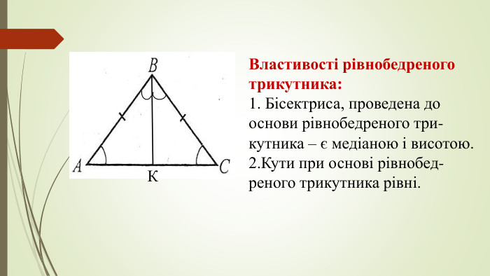 Властивості рівнобедреного трикутника:1. Бісектриса, проведена до основи рівнобедреного три-кутника – є медіаною і висотою. 2. Кути при основі рівнобед- реного трикутника рівні. К