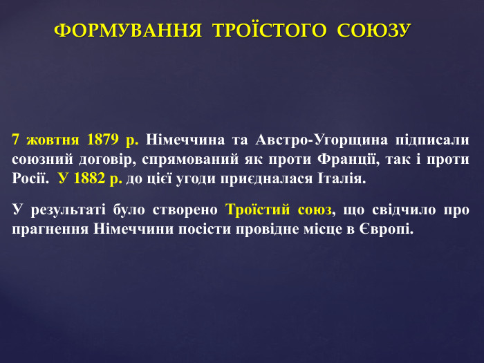 ФОРМУВАННЯ ТРОЇСТОГО СОЮЗУ7 жовтня 1879 р. Німеччина та Австро-Угорщина підписали союзний договір, спрямований як проти Франції, так і проти Росії. У 1882 р. до цієї угоди приєдналася Італія. У результаті було створено Троїстий союз, що свідчило про прагнення Німеччини посісти провідне місце в Європі.