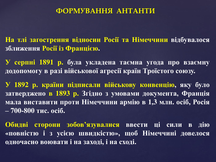 ФОРМУВАННЯ АНТАНТИНа тлі загострення відносин Росії та Німеччини відбувалося зближення Росії із Францією. У серпні 1891 р. була укладена таємна угода про взаємну додопомогу в разі військової агресії країн Троїстого союзу. У 1892 р. країни підписали військову конвенцію, яку було затверджено в 1893 р. Згідно з умовами документа, Франція мала виставити проти Німеччини армію в 1,3 млн. осіб, Росія – 700-800 тис. осіб. Обидві сторони зобов’язувалися ввести ці сили в дію «повністю і з усією швидкістю», щоб Німеччині довелося одночасно воювати і на заході, і на сході.