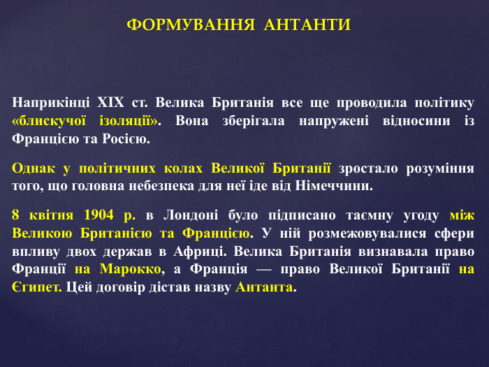 ФОРМУВАННЯ АНТАНТИНаприкінці XIX ст. Велика Британія все ще проводила політику «блискучої ізоляції». Вона зберігала напружені відносини із Францією та Росією. Однак у політичних колах Великої Британії зростало розуміння того, що головна небезпека для неї іде від Німеччини. 8 квітня 1904 р. в Лондоні було підписано таємну угоду між Великою Британією та Францією. У ній розмежовувалися сфери впливу двох держав в Африці. Велика Британія визнавала право Франції на Марокко, а Франція — право Великої Британії на Єгипет. Цей договір дістав назву Антанта.