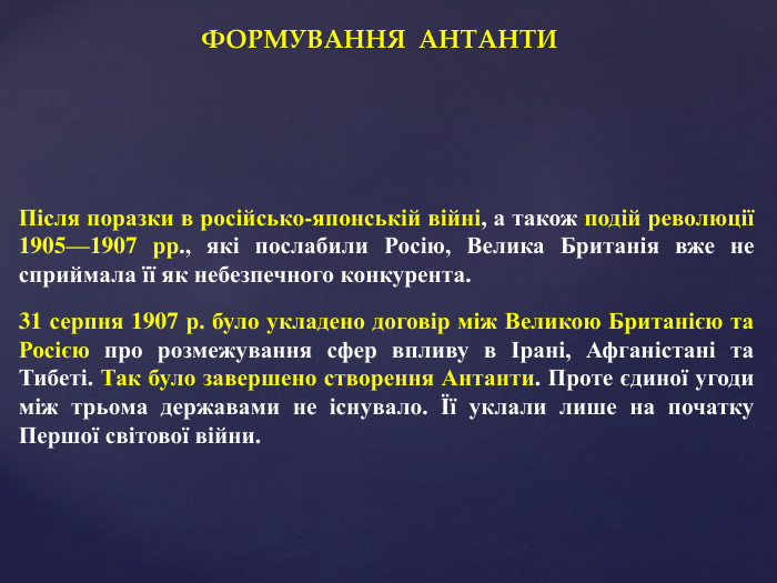 ФОРМУВАННЯ АНТАНТИПісля поразки в російсько-японській війні, а також подій революції 1905—1907 рр., які послабили Росію, Велика Британія вже не сприймала її як небезпечного конкурента. 31 серпня 1907 р. було укладено договір між Великою Британією та Росією про розмежування сфер впливу в Ірані, Афганістані та Тибеті. Так було завершено створення Антанти. Проте єдиної угоди між трьома державами не існувало. Її уклали лише на початку Першої світової війни.